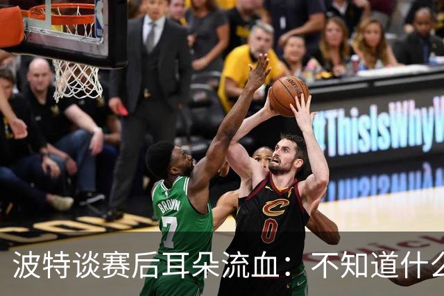 波特谈赛后耳朵流血：不知道什么情况，被人抓了还是咬了一下